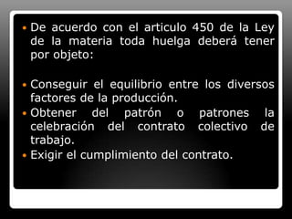 De acuerdo con el articulo 450 de la Ley de la materia toda huelga deberá tener por objeto:Conseguir el equilibrio entre los diversos factores de la producción.Obtener del patrón o patrones la celebración del contrato colectivo de trabajo.Exigir el cumplimiento del contrato.