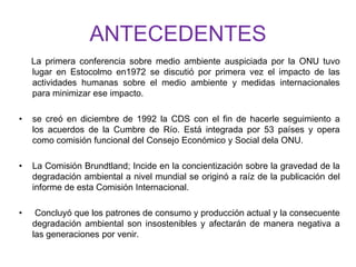 ANTECEDENTES
La primera conferencia sobre medio ambiente auspiciada por la ONU tuvo
lugar en Estocolmo en1972 se discutió por primera vez el impacto de las
actividades humanas sobre el medio ambiente y medidas internacionales
para minimizar ese impacto.
• se creó en diciembre de 1992 la CDS con el fin de hacerle seguimiento a
los acuerdos de la Cumbre de Río. Está integrada por 53 países y opera
como comisión funcional del Consejo Económico y Social dela ONU.
• La Comisión Brundtland; Incide en la concientización sobre la gravedad de la
degradación ambiental a nivel mundial se originó a raíz de la publicación del
informe de esta Comisión Internacional.
• Concluyó que los patrones de consumo y producción actual y la consecuente
degradación ambiental son insostenibles y afectarán de manera negativa a
las generaciones por venir.
 