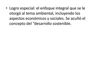 • Logro especial: el enfoque integral que se le
otorgó al tema ambiental, incluyendo los
aspectos económicos y sociales. Se acuñó el
concepto del “desarrollo sostenible.
 