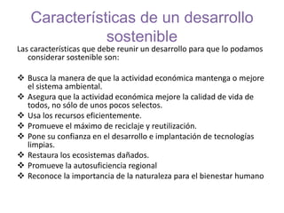 Características de un desarrollo
sostenible
Las características que debe reunir un desarrollo para que lo podamos
considerar sostenible son:
 Busca la manera de que la actividad económica mantenga o mejore
el sistema ambiental.
 Asegura que la actividad económica mejore la calidad de vida de
todos, no sólo de unos pocos selectos.
 Usa los recursos eficientemente.
 Promueve el máximo de reciclaje y reutilización.
 Pone su confianza en el desarrollo e implantación de tecnologías
limpias.
 Restaura los ecosistemas dañados.
 Promueve la autosuficiencia regional
 Reconoce la importancia de la naturaleza para el bienestar humano
 