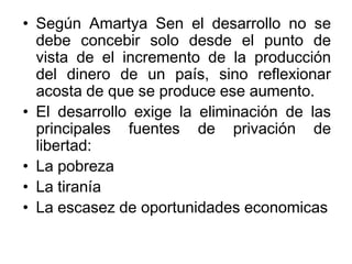• Según Amartya Sen el desarrollo no se
debe concebir solo desde el punto de
vista de el incremento de la producción
del dinero de un país, sino reflexionar
acosta de que se produce ese aumento.
• El desarrollo exige la eliminación de las
principales fuentes de privación de
libertad:
• La pobreza
• La tiranía
• La escasez de oportunidades economicas
 