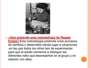    ¿Qué pretende esta metodología de Reggio
    Emilia? Esta metodología pretende crear procesos
    de cambios y desarrollos dando lugar a situaciones
    ,en las que todos los niños han de experimentar
    para que el adulto comience a distinguir los
    diferentes roles que desempeñan en el grupo y en
    relación con ellos.
 