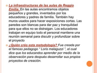  La infraestructuras de las aulas de Reggio
  Emilia: En las aulas encontramos objetos
  pequeños y grandes, inventados por los
  educadores y padres de familia. También hay
  muros usados para hacer exposiciones cortas. Las
  paredes son blancas para dar paz y tranquilidad
  para que ellos no se distraigan. Los educadores
  trabajan en equipo todo el personal mantiene una
  reunión semanal para discutir y profundizar sobre
  el proyecto
 ¿Quién créo esta metodología? Fue creada por
  el famoso pedagogo “ Loris malaguzzi ”, el cual
  dice que los educandos aprender por medio de la
  observación para después desarrollar sus propios
  proyectos de creación.
 