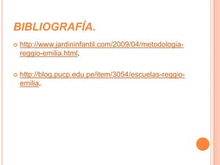 BIBLIOGRAFÍA.
   http://www.jardininfantil.com/2009/04/metodologia-
    reggio-emilia.html.

   http://blog.pucp.edu.pe/item/3054/escuelas-reggio-
    emilia.
 