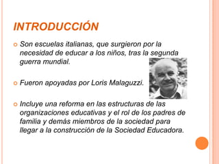 INTRODUCCIÓN
   Son escuelas italianas, que surgieron por la
    necesidad de educar a los niños, tras la segunda
    guerra mundial.

   Fueron apoyadas por Loris Malaguzzi.

   Incluye una reforma en las estructuras de las
    organizaciones educativas y el rol de los padres de
    familia y demás miembros de la sociedad para
    llegar a la construcción de la Sociedad Educadora.
 