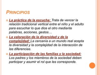 PRINCIPIOS
 La práctica de la escucha: Trata de vencer la
  relación tradicional vertical entre el niño y el adulto
  para escuchar lo que dice el otro mediante
  palabras, acciones, gestos…
 La valoración de la diversidad y de la
  complejidad: La cercanía a un mundo real acepta
  la diversidad y la complejidad de la interacción de
  las diferencias.
 La participación de las familias y la sociedad:
  Los padres y los miembros de la sociedad deben
  participar y asumir el rol que les corresponde.
 