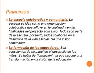 PRINCIPIOS
 La escuela colaborativa y comunitaria: La
  escuela se idea como una organización
  colaborativa que influye en la cualidad y en las
  finalidades del proyecto educativo. Todos son parte
  de la escuela, por tanto, todos colaboran en el
  desarrollo de la vida escolar. Da una visión
  comunitaria.
 La formación de los educadores: Son
  conscientes de su papel en el desarrollo de los
  niños. Se habla de “formación”, ya que supone una
  transformación en la visión de la educación.
 