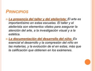 PRINCIPIOS
 La presencia del taller y del atelierista: El arte es
  importantísimo en estas escuelas. El taller y el
  atelierista son elementos vitales para asegurar la
  atención del arte, a la investigación visual y a la
  estética.
 La documentación del desarrollo del niño: Es
  esencial el desarrollo y la compresión del niño en
  las materias, y la evolución de el en estas, más que
  la calificación que obtienen en los exámenes.
 