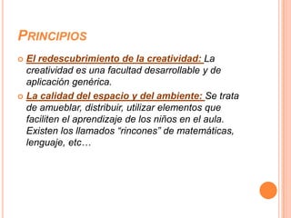 PRINCIPIOS
 El redescubrimiento de la creatividad: La
  creatividad es una facultad desarrollable y de
  aplicación genérica.
 La calidad del espacio y del ambiente: Se trata
  de amueblar, distribuir, utilizar elementos que
  faciliten el aprendizaje de los niños en el aula.
  Existen los llamados “rincones” de matemáticas,
  lenguaje, etc…
 