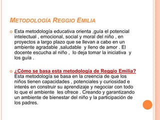 METODOLOGÍA REGGIO EMILIA
   Esta metodología educativa orienta ,guía el potencial
    intelectual , emocional, social y moral del niño , en
    proyectos a largo plazo que se llevan a cabo en un
    ambiente agradable ,saludable y lleno de amor . El
    docente escucha al niño , lo deja tomar la iniciativa y
    los guía .

   ¿Cómo se basa esta metodología de Reggio Emilia?
    Esta metodología se basa en la creencia de que los
    niños tienen capacidades , potenciales y curiosidad e
    interés en construir su aprendizaje y negociar con todo
    lo que el ambiente les ofrece . Creando y garantizando
    un ambiente de bienestar del niño y la participación de
    los padres.
 