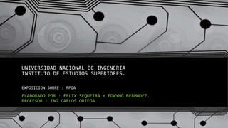 UNIVERSIDAD NACIONAL DE INGENERIA
INSTITUTO DE ESTUDIOS SUPERIORES.
EXPOSICION SOBRE : FPGA
ELABORADO POR : FELIX SEQUEIRA Y EDWYNG BERMUDEZ.
PROFESOR : ING CARLOS ORTEGA.
 