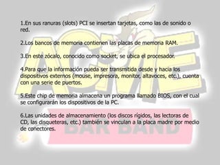 1.En sus ranuras (slots) PCI se insertan tarjetas, como las de sonido o
red.

2.Los bancos de memoria contienen las placas de memoria RAM.

3.En este zócalo, conocido como socket, se ubica el procesador.

4.Para que la información pueda ser transmitida desde y hacia los
dispositivos externos (mouse, impresora, monitor, altavoces, etc.), cuenta
con una serie de puertos.

5.Este chip de memoria almacena un programa llamado BIOS, con el cual
se configurarán los dispositivos de la PC.

6.Las unidades de almacenamiento (los discos rígidos, las lectoras de
CD, las disqueteras, etc.) también se vinculan a la placa madre por medio
de conectores.
 