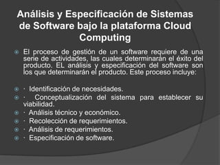 Análisis y Especificación de Sistemas de Software bajo la plataforma Cloud ComputingEl proceso de gestión de un software requiere de una serie de actividades, las cuales determinarán el éxito del producto. EL análisis y especificación del software son los que determinarán el producto. Este proceso incluye:·  Identificación de necesidades.·  Conceptualización del sistema para establecer su viabilidad.·  Análisis técnico y económico.·  Recolección de requerimientos.·  Análisis de requerimientos.·  Especificación de software. 
