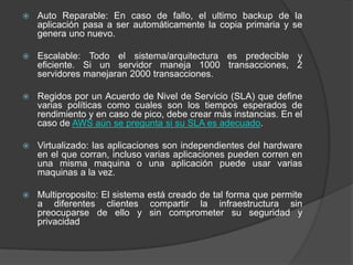 Auto Reparable: En caso de fallo, el ultimo backup de la aplicación pasa a ser automáticamente la copia primaria y se genera uno nuevo.Escalable: Todo el sistema/arquitectura es predecible y eficiente. Si un servidor maneja 1000 transacciones, 2 servidores manejaran 2000 transacciones.Regidos por un Acuerdo de Nivel de Servicio (SLA) que define varias políticas como cuales son los tiempos esperados de rendimiento y en caso de pico, debe crear más instancias. En el caso de AWS aún se pregunta si su SLA es adecuado.Virtualizado: las aplicaciones son independientes del hardware en el que corran, incluso varias aplicaciones pueden corren en una misma maquina o una aplicación puede usar varias maquinas a la vez.Multiproposito: El sistema está creado de tal forma que permite a diferentes clientes compartir la infraestructura sin preocuparse de ello y sin comprometer su seguridad y privacidad