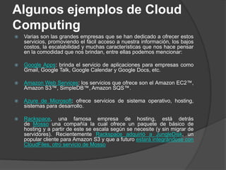 Algunos ejemplos de Cloud ComputingVarias son las grandes empresas que se han dedicado a ofrecer estos servicios, promoviendo el fácil acceso a nuestra información, los bajos costos, la escalabilidad y muchas características que nos hace pensar en la comodidad que nos brindan, entre ellas podemos mencionar:Google Apps: brinda el servicio de aplicaciones para empresas como Gmail, Google Talk, Google Calendar y Google Docs, etc.Amazon Web Services: los servicios que ofrece son el Amazon EC2™, Amazon S3™, SimpleDB™, Amazon SQS™.Azure de Microsoft: ofrece servicios de sistema operativo, hosting, sistemas para desarrollo.Rackspace, una famosa empresa de hosting, está detrás de Mosso una compañía la cual ofrece un paquete de básico de hosting y a partir de este se escala según se necesite (y sin migrar de servidores). Recientemente Rackspace adquirió a JungleDisk, un popular cliente para Amazon S3 y que a futuro estará integrándose con CloudFiles, otro servicio de Mosso