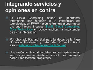 Integrando servicios y opiniones en contraLa Cloud Computing brinda un panorama interesante con respecto a la integración de tecnologías, en RWW hacen referencia a una nueva era que integra 3 capas: SaaS, Cloud Computing, CoreTechnology en donde explican la importancia de dicha integración.Por otro lado Richard Stallman, fundador de la Free Software Fundation y lider del Proyecto GNU afirmó estar en contra del uso de la “nube”:Una razón por la cual no deberían usar aplicaciones web es porque se pierde el control… es tan malo como usar software propietario.