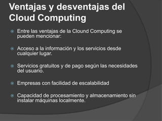 Ventajas y desventajas del Cloud ComputingEntre las ventajas de la Clound Computing se pueden mencionar:Acceso a la información y los servicios desde cualquier lugar. Servicios gratuitos y de pago según las necesidades del usuario. Empresas con facilidad de escalabilidad Capacidad de procesamiento y almacenamiento sin instalar máquinas localmente.