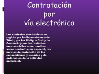 Contratación
                   por
             vía electrónica
Los contratos electrónicos se
regirán por lo dispuesto en este
Título, por los Códigos Civil y de
Comercio y por las restantes
normas civiles o mercantiles
sobre contratos, en especial, las
normas de protección de los
consumidores y usuarios y de
ordenación de la actividad
comercial.
 