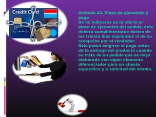 Artículo 43. Plazo de ejecución y
pago
De no indicarse en la oferta el
plazo de ejecución del pedido, éste
deberá cumplimentarse dentro de
los treinta días siguientes al de su
recepción por el vendedor.
Sólo podrá exigirse el pago antes
de la entrega del producto cuando
se trate de un pedido que se haya
elaborado con algún elemento
diferenciador para un cliente
específico y a solicitud del mismo.
 