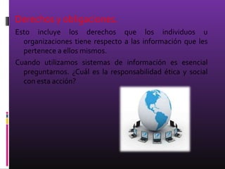 Derechos y obligaciones.
Esto incluye los derechos que los individuos u
  organizaciones tiene respecto a las información que les
  pertenece a ellos mismos.
Cuando utilizamos sistemas de información es esencial
  preguntarnos. ¿Cuál es la responsabilidad ética y social
  con esta acción?
 