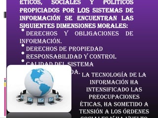 éticos, sociales y políticos
propiciados por los sistemas de
información se encuentran las
siguientes dimensiones morales:
•Derechos y obligaciones de
información.
•Derechos de propiedad
•Responsabilidad y control
•Calidad del sistema
•Calidad de vida.
                  La tecnología de la
                    información ha
                   intensificado las
                    preocupaciones
                 éticas, ha sometido a
                 tensión a los órdenes
 