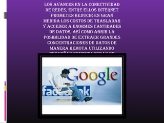 los avances en la conectividad
 de redes, entre ellos Internet
    prometen reducir en gran
medida los costos de trasladar
y acceder a enormes cantidades
   de datos, así como abrir la
posibilidad de extraer grandes
  concentraciones de datos de
   manera remota utilizando
   pequeñas computadoras de
   escritorio, permitiendo una
invasión de la privacidad a una
    escala y precisión ahora
          inimaginable.
 