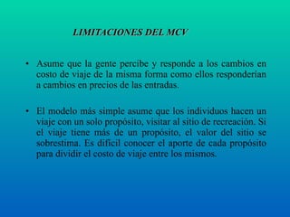 LIMITACIONES DEL MCV Asume que la gente percibe y responde a los cambios en costo de viaje de la misma forma como ellos responderían a cambios en precios de las entradas. El modelo más simple asume que los individuos hacen un viaje con un solo propósito, visitar al sitio de recreación. Si el viaje tiene más de un propósito, el valor del sitio se sobrestima. Es difícil conocer el aporte de cada propósito para dividir el costo de viaje entre los mismos. 
