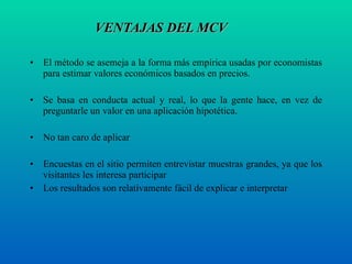 VENTAJAS DEL MCV   El método se asemeja a la forma más empírica usadas por economistas para estimar valores económicos basados en precios. Se basa en conducta actual y real, lo que la gente hace, en vez de preguntarle un valor en una aplicación hipotética. No tan caro de aplicar  Encuestas en el sitio permiten entrevistar muestras grandes, ya que los visitantes les interesa participar Los resultados son relativamente fácil de explicar e interpretar  