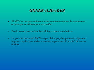 GENERALIDADES El MCV se usa para estimar el valor económico de uso de ecosistemas o sitios que se utilizan para recreación. Puede usarse para estimar beneficios o costos económicos.  La premisa básica del MCV es que el tiempo y los gastos de viajes que la gente emplea para visitar a un sitio, representa el “precio” de acceso al sitio.  