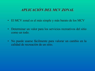 APLICACIÓN DEL MCV ZONAL El MCV zonal es el más simple y más barato de los MCV  Determinar un valor para los servicios recreativos del sitio como un todo. No puede usarse fácilmente para valorar un cambio en la calidad de recreación de un sitio.  