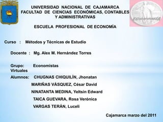 UNIVERSIDAD NACIONAL DE CAJAMARCA
          FACULTAD DE CIENCIAS ECONÓMICAS, CONTABLES
                        Y ADMINISTRATIVAS

               ESCUELA PROFESIONAL DE ECONOMÍA


Curso :    Métodos y Técnicas de Estudio

  Docente : Mg. Alex M. Hernández Torres


  Grupo:      Economistas
  Virtuales
  Alumnos:     CHUGNAS CHIQUILÍN, Jhonatan
              MARIÑAS VÁSQUEZ, César David
              NINATANTA MEDINA, Yeltsin Edward
              TAICA GUEVARA, Rosa Verónica
              VARGAS TERÁN, Luceli

                                                 Cajamarca marzo del 2011
 