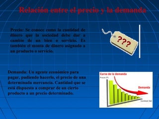 Relación entre el precio y la demanda
Precio: Se conoce como la cantidad de
dinero que la sociedad debe dar a
cambio de un bien o servicio. Es
también el monto de dinero asignado a
un producto o servicio.

Demanda: Un agente económico para
pagar, pudiendo hacerlo, el precio de una
determinada mercancía. Cantidad que se
está dispuesto a comprar de un cierto
producto a un precio determinado.

 
