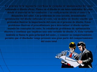 La práctica de la ingeniería está llena de ejemplos de minimización del costo
utilizando el diseño eficaz. Piense en el diseño de un intercambiador de calor
donde el material de los conductos y su configuración afecta el costo y la
disipación del calor. Los problemas de esta sección, denominados
optimización del diseño enfocada al costo, son modelos de diseño sencillo que
pretenden ilustrar la importancia del costo en el proceso de diseño. Estos
problemas ilustran el procedimiento para determinar el diseño óptimo
usando los conceptos de costo. Se estudiarán problemas de optimización
discreta y continua que implican una sola variable de diseño ,X. Esta variable
también se llama la guía principal del costo , y conocer su comportamiento
permite que el diseñador tenga presente una gran parte del comportamiento
del costo total

 