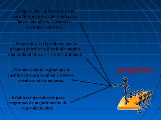 . Proporcionar información útil
para fijar un precio de venta para
hacer una oferta, concursar,
o evaluar contratos.

. Determinar si el producto que se
propone fabricar y distribuir implica
una utilidad (precio = costo + utilidad).
. Evaluar cuánto capital puede
justificarse para cambiar procesos
o realizar otras mejoras.

. Establecer parámetros para
programas de mejoramiento de
la productividad

propósitos

 