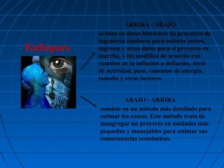 Enfoques

ARRIBA - ABAJO
se basa en datos históricos de proyectos de
ingeniería similares para estimar costos,
ingresos y otros datos para el proyecto en
marcha, y los modifica de acuerdo con
cambios en la inflación o deflación, nivel
de actividad, peso, consumo de energía,
tamaño y otros factores.
ABAJO - ARRIBA
consiste en un método más detallado para
estimar los costos. Este método trata de
desagregar un proyecto en unidades más
pequeñas y manejables para estimar sus
consecuencias económicas.

 