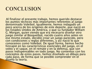 Al finalizar el presente trabajo, hemos querido destacar 
los puntos técnicos más importantes referentes al juego 
denominado Voleibol. Igualmente, hemos indagado un 
poco acerca de los orígenes de este deporte, que nació en 
los Estados Unidos de América, y que su fundador William 
G. Morgan, quien viendo que era necesario diseñar otro 
juego similar al Básquetbol, nacido cuatro años antes en 
ese mismo estado, decidió crear un juego parecido, pero 
con condiciones y reglas diferentes, y así nació lo que 
conocemos como Voleibol. De igual forma, hemos hecho 
hincapié en las características esenciales del juego, en el 
voleo y el saque, en el remate y en la defensa, que son 
pasos indispensables en todo juego. No contentos con los 
conceptos de estos pasos, hemos diseñado un dibujo para 
cada paso, de forma que se posible comprender en el 
diseño la teoría. 
