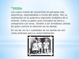 * ENVIDIA:
Los cuatro tratan de convertirse en personas mas
autenticas, expresándose a través del estilo. Ven su
realización en la autentica expresión simbólica de si
mismos. Como su pobre auto concepto les lleva a
compararse con otros, tienden a ser envidiosos celosos
de quien concite la atención de los demás.
En vez de ver la s cualidades de los demás los ven
como amenaza para su autorrealización.
 
