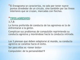 * El Eneagrama se caracteriza, no solo por tener nueve
 puntos alrededor de un circulo, sino también por las líneas
 interiores que se cruzan, marcadas con flechas.

* TIPOS AGRESIVOS:
3,7,8:
La forma preferida de conducta de los agresivos es la de
enfrentarse a la gente.
Complican sus problemas de compulsión reprimiendo su
conducta agresiva y moviéndose hacia la conducta retirada.

Los 3 piensan que deben adaptarse al mundo, su conducta
agresiva se canaliza hacia el éxito.
Ser para ellos es <tener éxito>
Compulsión: de la personalidad 9
 