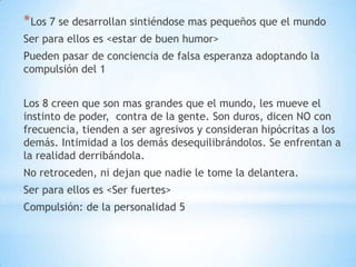 * Los 7 se desarrollan sintiéndose mas pequeños que el mundo
Ser para ellos es <estar de buen humor>
Pueden pasar de conciencia de falsa esperanza adoptando la
compulsión del 1


Los 8 creen que son mas grandes que el mundo, les mueve el
instinto de poder, contra de la gente. Son duros, dicen NO con
frecuencia, tienden a ser agresivos y consideran hipócritas a los
demás. Intimidad a los demás desequilibrándolos. Se enfrentan a
la realidad derribándola.
No retroceden, ni dejan que nadie le tome la delantera.
Ser para ellos es <Ser fuertes>
Compulsión: de la personalidad 5
 
