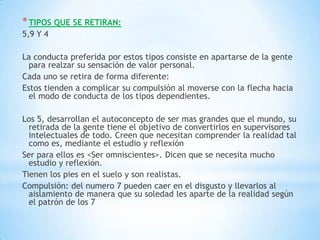 * TIPOS QUE SE RETIRAN:
5,9 Y 4

La conducta preferida por estos tipos consiste en apartarse de la gente
  para realzar su sensación de valor personal.
Cada uno se retira de forma diferente:
Estos tienden a complicar su compulsión al moverse con la flecha hacia
  el modo de conducta de los tipos dependientes.

Los 5, desarrollan el autoconcepto de ser mas grandes que el mundo, su
  retirada de la gente tiene el objetivo de convertirlos en supervisores
  intelectuales de todo. Creen que necesitan comprender la realidad tal
  como es, mediante el estudio y reflexión
Ser para ellos es <Ser omniscientes>. Dicen que se necesita mucho
  estudio y reflexión.
Tienen los pies en el suelo y son realistas.
Compulsión: del numero 7 pueden caer en el disgusto y llevarlos al
  aislamiento de manera que su soledad les aparte de la realidad según
  el patrón de los 7
 