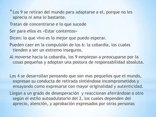 * Los 9 se retiran del mundo para adaptarse a el, porque no les
 aprecia ni ama lo bastante.
Tratan de concentrarse e lo que sucede
Ser para ellos es <Estar contentos>
Dicen: lo que vivo es lo mejor que puedo esperar.
Pueden caer en la compulsión de los 6: la cobardía, los cuales
 tienden a ser un extremo inseguros.
Al moverse hacia la cobardía, los 9 empiezan a preocuparse por la
 cosas pequeñas y adoptan una postura de responsabilidad absoluta.


Los 4 se desarrollan pensando que son mas pequeños que el mundo,
 expresan su conducta de retirada sintiéndose incomprometidos y
 ensayando como expresarse con mayor originalidad y autenticidad.
Llegan a un grado de desesperación y reaccionan aferrándose a otro
  según el estilo autoadulatorio del 2, los cuales dependen del
  aprecio, atención, y aprobación expresados por otras personas
 
