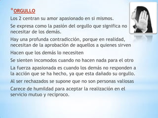 * ORGULLO
Los 2 centran su amor apasionado en si mismos.
Se expresa como la pasión del orgullo que significa no
necesitar de los demás.
Hay una profunda contradicción, porque en realidad,
necesitan de la aprobación de aquellos a quienes sirven
Hacen que los demás lo necesiten
Se sienten incomodos cuando no hacen nada para el otro
La fuerza apasionada es cuando los demás no responden a
la acción que se ha hecho, ya que esta dañado su orgullo.
Al ser rechazados se supone que no son personas valiosas
Carece de humildad para aceptar la realización en el
servicio mutuo y reciproco.
 