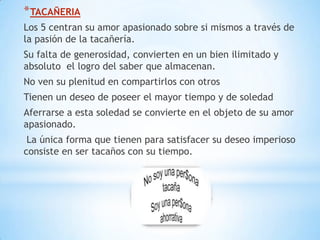 * TACAÑERIA
Los 5 centran su amor apasionado sobre si mismos a través de
la pasión de la tacañería.
Su falta de generosidad, convierten en un bien ilimitado y
absoluto el logro del saber que almacenan.
No ven su plenitud en compartirlos con otros
Tienen un deseo de poseer el mayor tiempo y de soledad
Aferrarse a esta soledad se convierte en el objeto de su amor
apasionado.
 La única forma que tienen para satisfacer su deseo imperioso
consiste en ser tacaños con su tiempo.
 