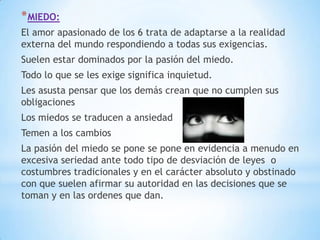 * MIEDO:
El amor apasionado de los 6 trata de adaptarse a la realidad
externa del mundo respondiendo a todas sus exigencias.
Suelen estar dominados por la pasión del miedo.
Todo lo que se les exige significa inquietud.
Les asusta pensar que los demás crean que no cumplen sus
obligaciones
Los miedos se traducen a ansiedad
Temen a los cambios
La pasión del miedo se pone se pone en evidencia a menudo en
excesiva seriedad ante todo tipo de desviación de leyes o
costumbres tradicionales y en el carácter absoluto y obstinado
con que suelen afirmar su autoridad en las decisiones que se
toman y en las ordenes que dan.
 