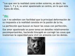 * Los que ven la realidad como orden externo, es decir, los
 tipos 1, 7 y 4, su amor apasionado se centra, en lo que esta
 fuera de ellos.


* IRA:
Los 1 no admiten con facilidad que la principal deformación de
su respuesta a la realidad consista en la pasión de la ira.
La perfección que buscan es hacer las cosas con perfección.
Ese amor apasionado se pone tenso en detalles relativamente
pocoimportant4es, haciendo hincapié en corregir las cosas que
trastornan la capacidad para vivir en armonía con los demás.
 