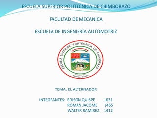 ESCUELA SUPERIOR POLITÉCNICA DE CHIMBORAZO 
FACULTAD DE MECANICA 
ESCUELA DE INGENIERÍA AUTOMOTRIZ 
TEMA: EL ALTERNADOR 
INTEGRANTES: EDISON QUISPE 1031 
ROMÁN JACOME 1465 
WALTER RAMIREZ 1412 
 
