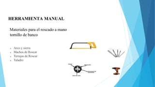HERRAMIENTA MANUAL
 Arco y sierra
 Machos de Roscar
 Terrajas de Roscar
 Taladro
Materiales para el roscado a mano
tornillo de banco
 