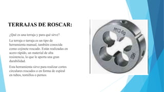 TERRAJAS DE ROSCAR:
¿Qué es una terraja y para qué sirve?
La terraja o tarraja es un tipo de
herramienta manual, también conocida
como cojinete roscado. Están realizadas en
acero rápido, un material de alta
resistencia, lo que le aporta una gran
durabilidad.
Esta herramienta sirve para realizar cortes
circulares roscados o en forma de espiral
en tubos, tornillos o pernos
 
