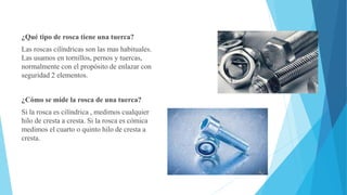 ¿Qué tipo de rosca tiene una tuerca?
Las roscas cilíndricas son las mas habituales.
Las usamos en tornillos, pernos y tuercas,
normalmente con el propósito de enlazar con
seguridad 2 elementos.
¿Cómo se mide la rosca de una tuerca?
Si la rosca es cilíndrica , medimos cualquier
hilo de cresta a cresta. Si la rosca es cómica
medimos el cuarto o quinto hilo de cresta a
cresta.
 