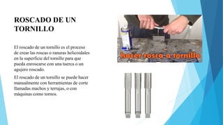 ROSCADO DE UN
TORNILLO
El roscado de un tornillo es el proceso
de crear las roscas o ranuras helicoidales
en la superficie del tornillo para que
pueda enroscarse con una tuerca o un
agujero roscado.
El roscado de un tornillo se puede hacer
manualmente con herramientas de corte
llamadas machos y terrajas, o con
máquinas como tornos.
 